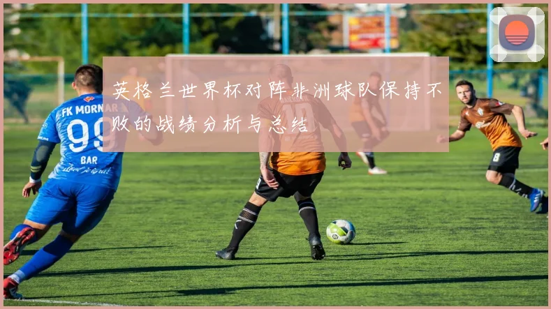 英格兰世界杯对阵非洲球队保持不败的战绩分析与总结