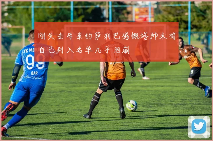 刚失去母亲的萨利巴感慨塔帅未将自己列入名单几乎泪崩