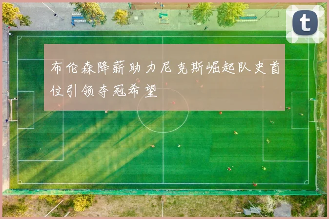 布伦森降薪助力尼克斯崛起队史首位引领夺冠希望