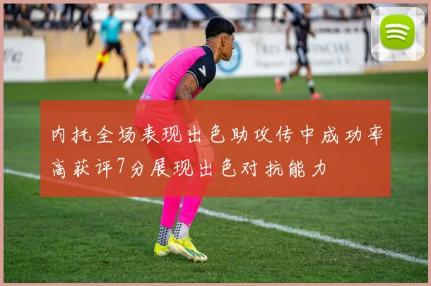 内托全场表现出色助攻传中成功率高获评7分展现出色对抗能力