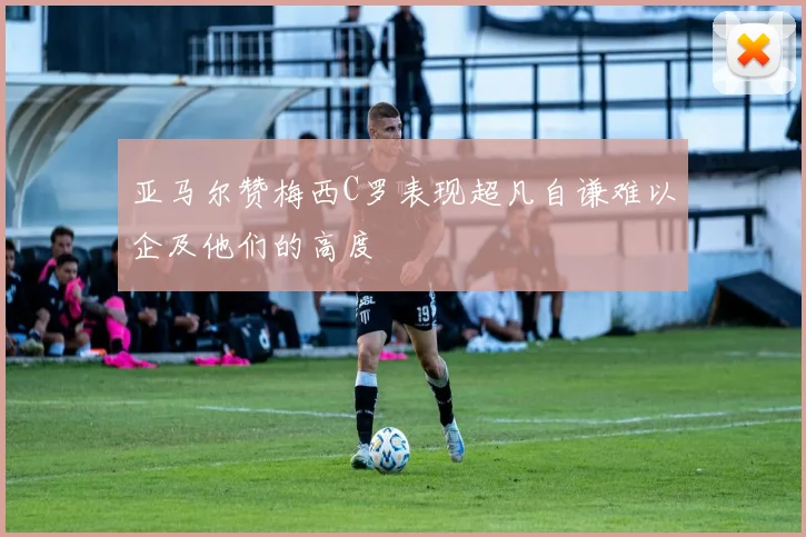 亚马尔赞梅西C罗表现超凡自谦难以企及他们的高度