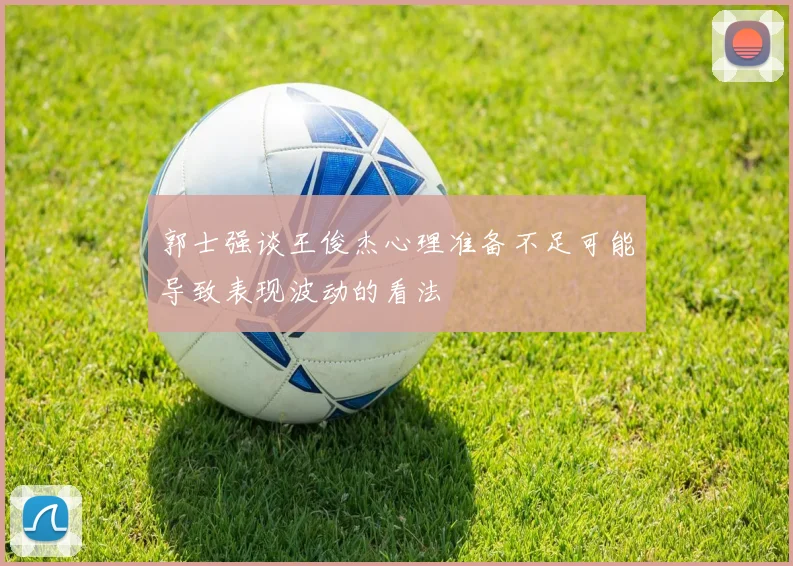 郭士强谈王俊杰心理准备不足可能导致表现波动的看法