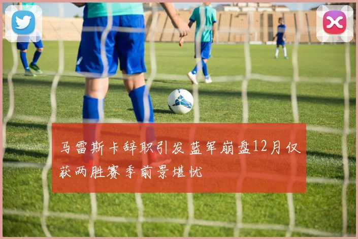 马雷斯卡辞职引发蓝军崩盘12月仅获两胜赛季前景堪忧
