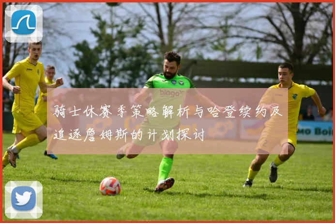 骑士休赛季策略解析与哈登续约及追逐詹姆斯的计划探讨