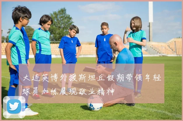 大连英博外援斯坦丘假期带领年轻球员加练展现敬业精神