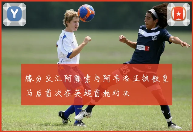 缘分交汇阿隆索与阿韦洛亚执教皇马后首次在英超首轮对决