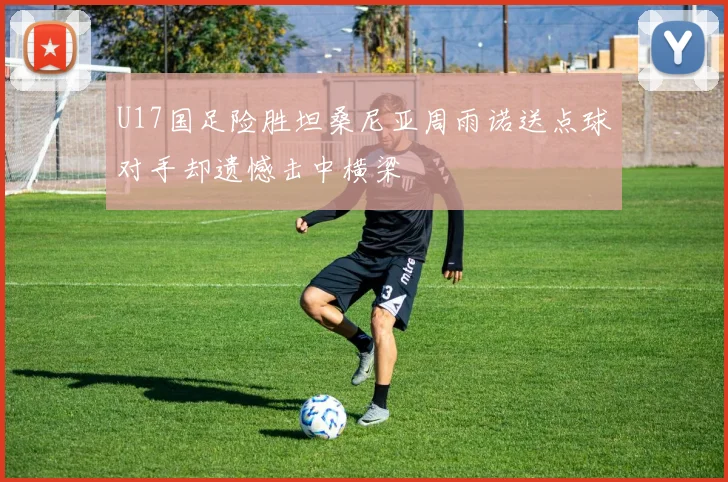 U17国足险胜坦桑尼亚周雨诺送点球对手却遗憾击中横梁