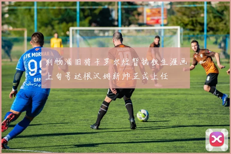 利物浦旧将卡罗尔短暂执教生涯画上句号达根汉姆新帅正式上任