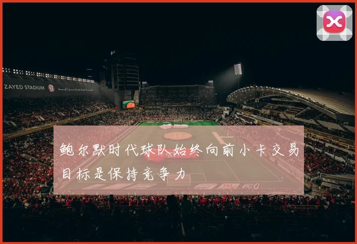 鲍尔默时代球队始终向前小卡交易目标是保持竞争力